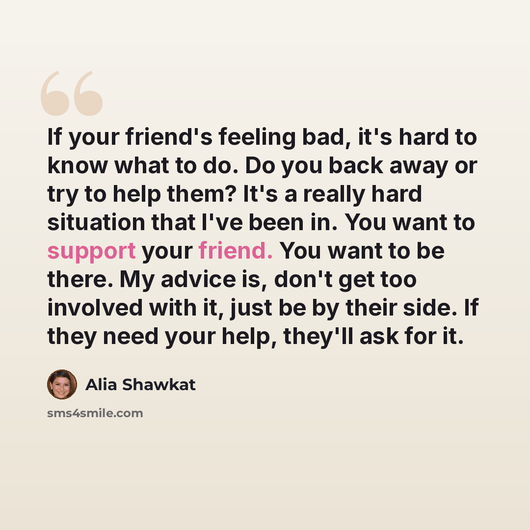 “If your friend's feeling bad, it's hard to know what to do. Do you back away or try to help them? It's a really hard situation that I've been in. You want to support your friend. You want to be there. My advice is, don't get too involved with it, just be by their side. If they need your help…” quote by Alia Shawkat