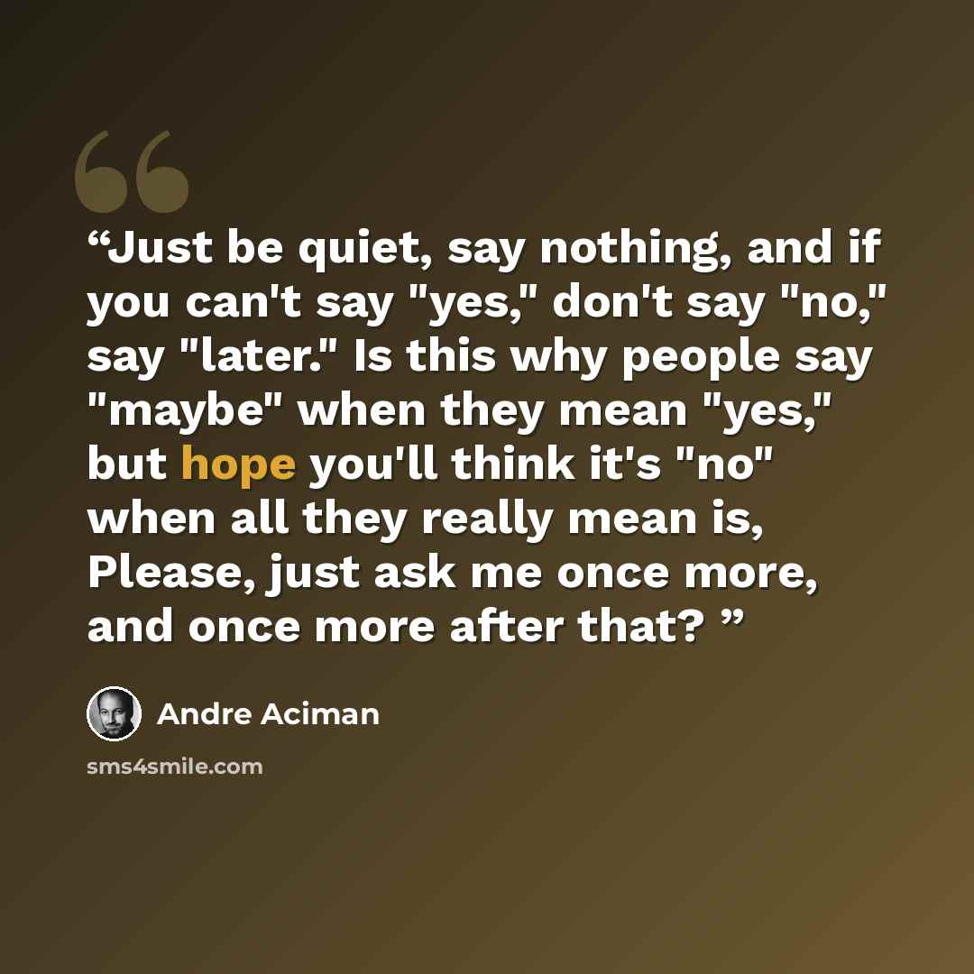 “Just be quiet, say nothing, and if you can't say "yes," don't say "no," say "later." Is this why people say "maybe" when they mean "yes," but hope you'll think it's "no" when all they really mean is, Please, just ask me once more, and once more after that?” quote by André Aciman