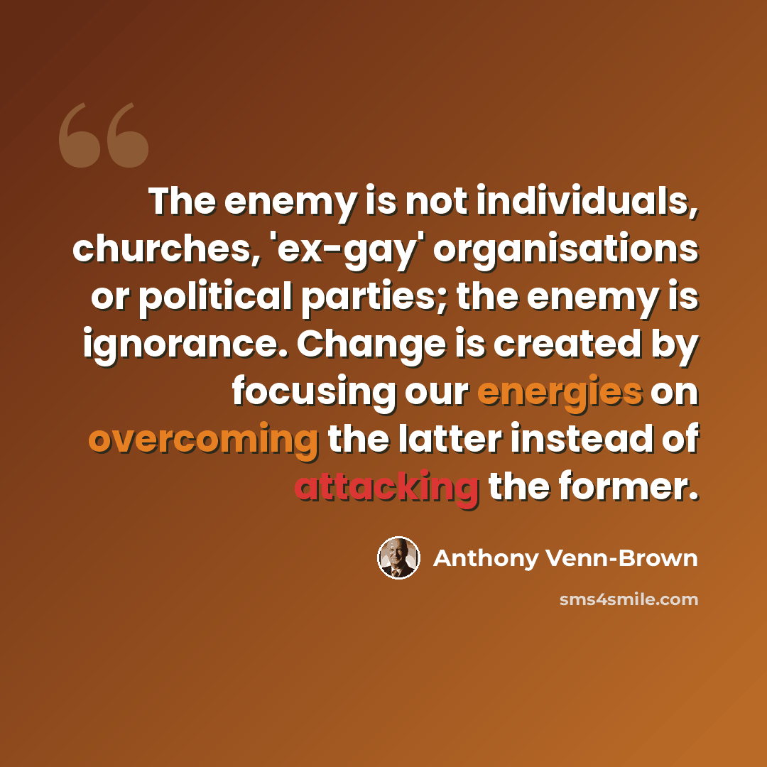 “The enemy is not individuals, churches, 'ex-gay' organisations or political parties; the enemy is ignorance. Change is created by focusing our energies on overcoming the latter instead of attacking the former.” quote by Anthony Venn-Brown