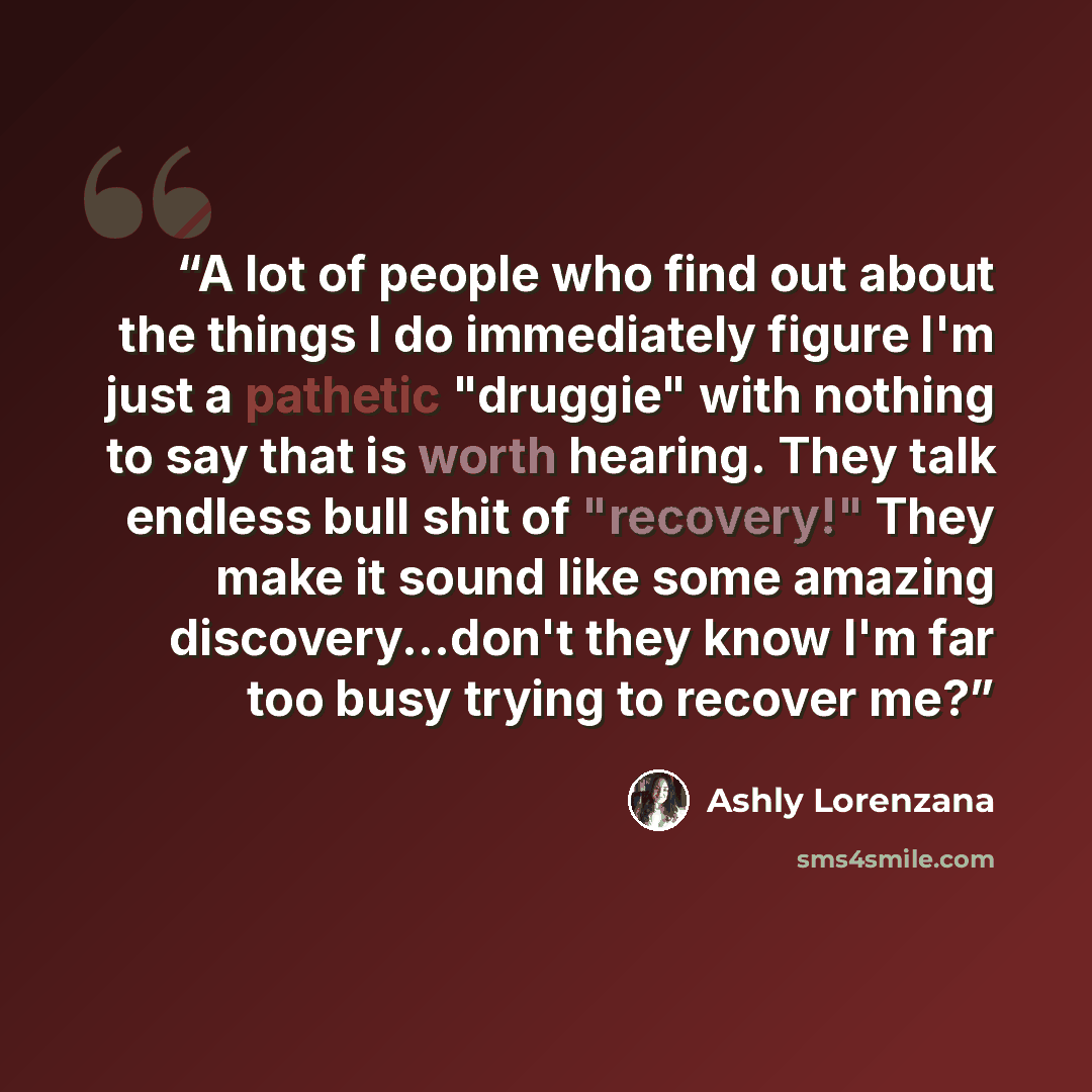 “A lot of people who find out about the things I do immediately figure I'm just a pathetic "druggie" with nothing to say that is worth hearing. They talk endless bull shit of "recovery!" They make it sound like some amazing discovery...don't they know I'm far too busy trying to recover me?” quote by Ashly Lorenzana