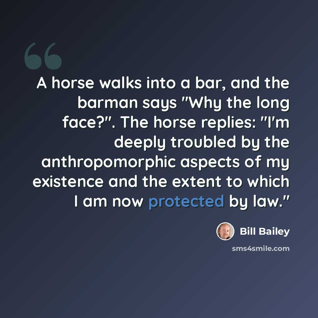 “A horse walks into a bar, and the barman says "Why the long face?". The horse replies: "I'm deeply troubled by the anthropomorphic aspects of my existence and the extent to which I am now protected by law."” quote by Bill Bailey