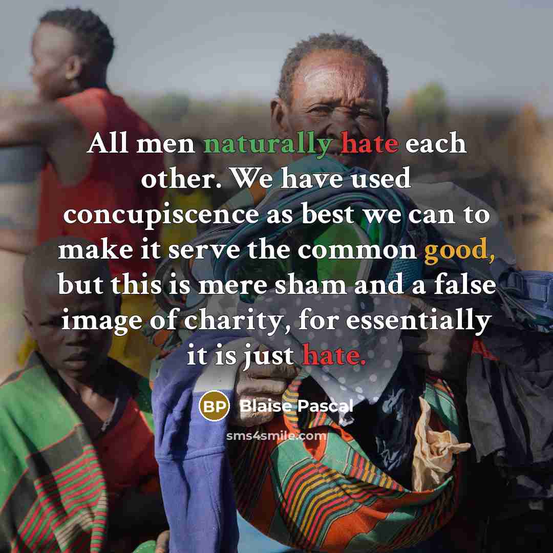 “All men naturally hate each other. We have used concupiscence as best we can to make it serve the common good, but this is mere sham and a false image of charity, for essentially it is just hate.” quote by Blaise Pascal