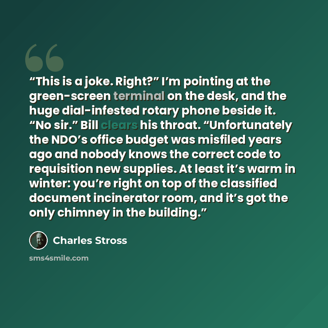 “This is a joke. Right?” I’m pointing at the green-screen terminal on the desk, and the huge dial-infested rotary phone beside it. “No sir.” Bill clears his throat. “Unfortunately the NDO’s office budget was misfiled years ago and nobody knows the correct code to requisition new supplies. At least…” quote by Charles Stross