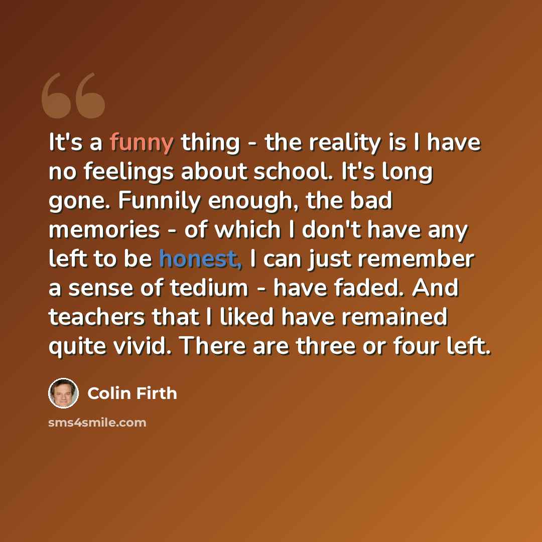 “It's a funny thing - the reality is I have no feelings about school. It's long gone. Funnily enough, the bad memories - of which I don't have any left to be honest, I can just remember a sense of tedium - have faded. And teachers that I liked have remained quite vivid. There are three or four left.” quote by Colin Firth