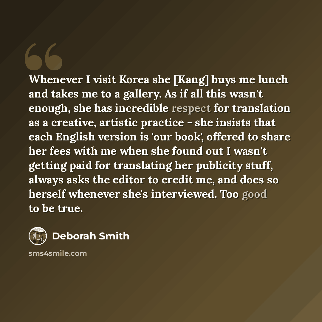 “Whenever I visit Korea she [Kang] buys me lunch and takes me to a gallery. As if all this wasn't enough, she has incredible respect for translation as a creative, artistic practice - she insists that each English version is 'our book', offered to share her fees with me when she found out I wasn't…” quote by Deborah Smith