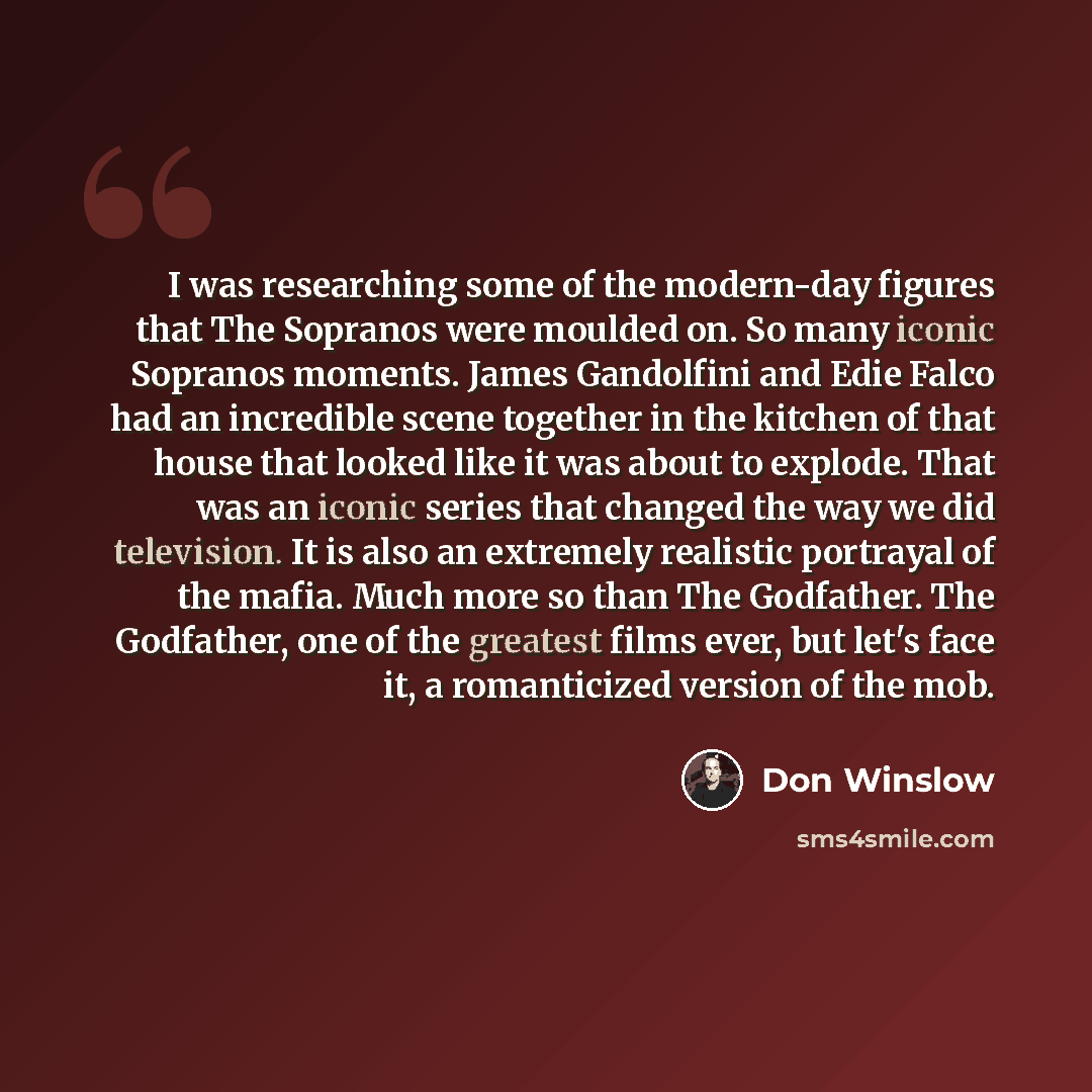 “I was researching some of the modern-day figures that The Sopranos were moulded on. So many iconic Sopranos moments. James Gandolfini and Edie Falco had an incredible scene together in the kitchen of that house that looked like it was about to explode. That was an iconic series that changed the…” quote by Don Winslow