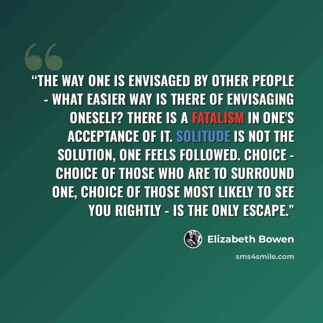 “The way one is envisaged by other people - what easier way is there of envisaging oneself? There is a fatalism in one's acceptance of it. Solitude is not the solution, one feels followed. Choice - choice of those who are to surround one, choice of those most likely to see you rightly - is the only…” quote by Elizabeth Bowen