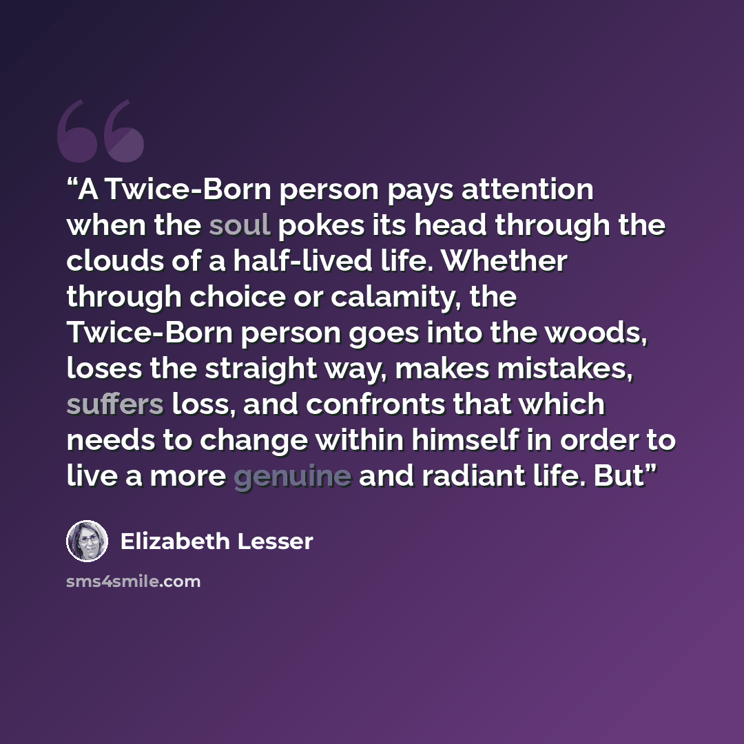 “A Twice-Born person pays attention when the soul pokes its head through the clouds of a half-lived life. Whether through choice or calamity, the Twice-Born person goes into the woods, loses the straight way, makes mistakes, suffers loss, and confronts that which needs to change within himself in…” quote by Elizabeth Lesser