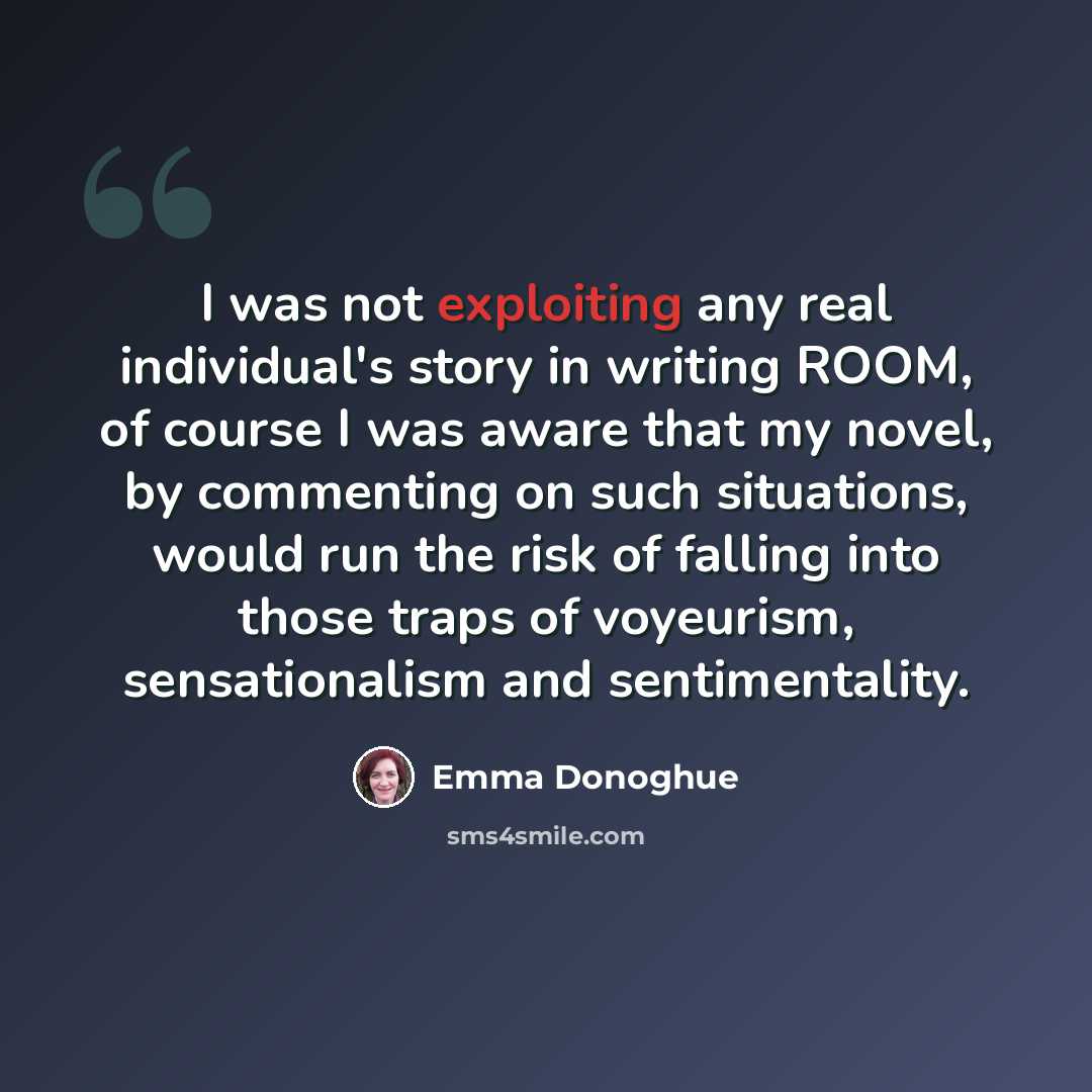 “I was not exploiting any real individual's story in writing ROOM, of course I was aware that my novel, by commenting on such situations, would run the risk of falling into those traps of voyeurism, sensationalism and sentimentality.” quote by Emma Donoghue