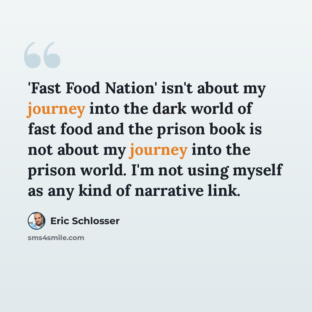 “'Fast Food Nation' isn't about my journey into the dark world of fast food and the prison book is not about my journey into the prison world. I'm not using myself as any kind of narrative link.” quote by Eric Schlosser