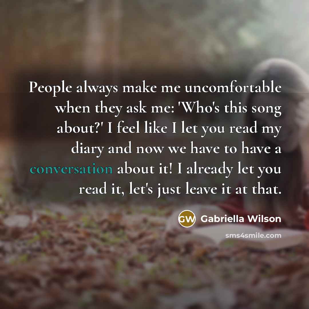 “People always make me uncomfortable when they ask me: 'Who's this song about?' I feel like I let you read my diary and now we have to have a conversation about it! I already let you read it, let's just leave it at that.” quote by Gabriella Wilson
