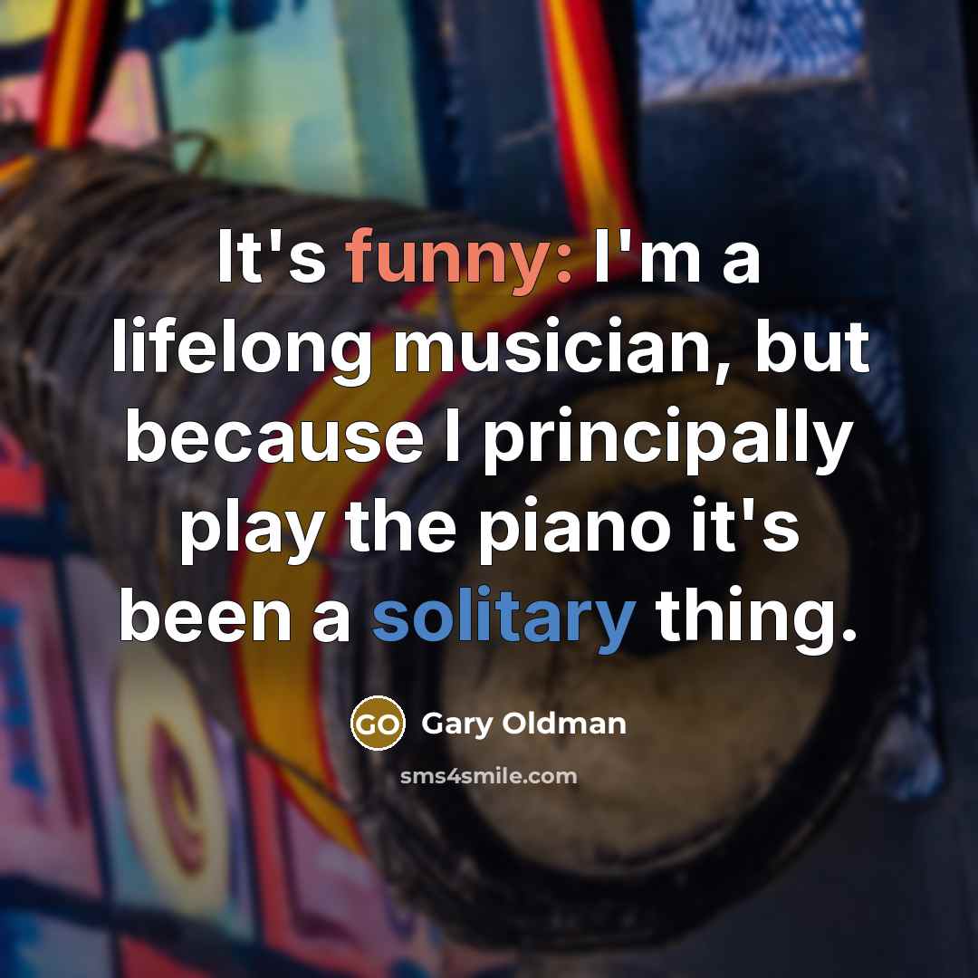 “It's funny: I'm a lifelong musician, but because I principally play the piano it's been a solitary thing.” quote by Gary Oldman