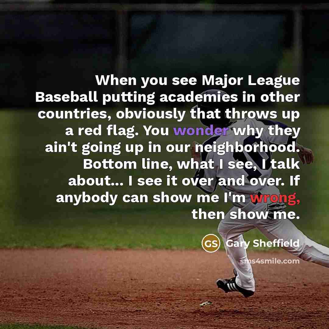 “When you see Major League Baseball putting academies in other countries, obviously that throws up a red flag. You wonder why they ain't going up in our neighborhood. Bottom line, what I see, I talk about... I see it over and over. If anybody can show me I'm wrong, then show me.” quote by Gary Sheffield