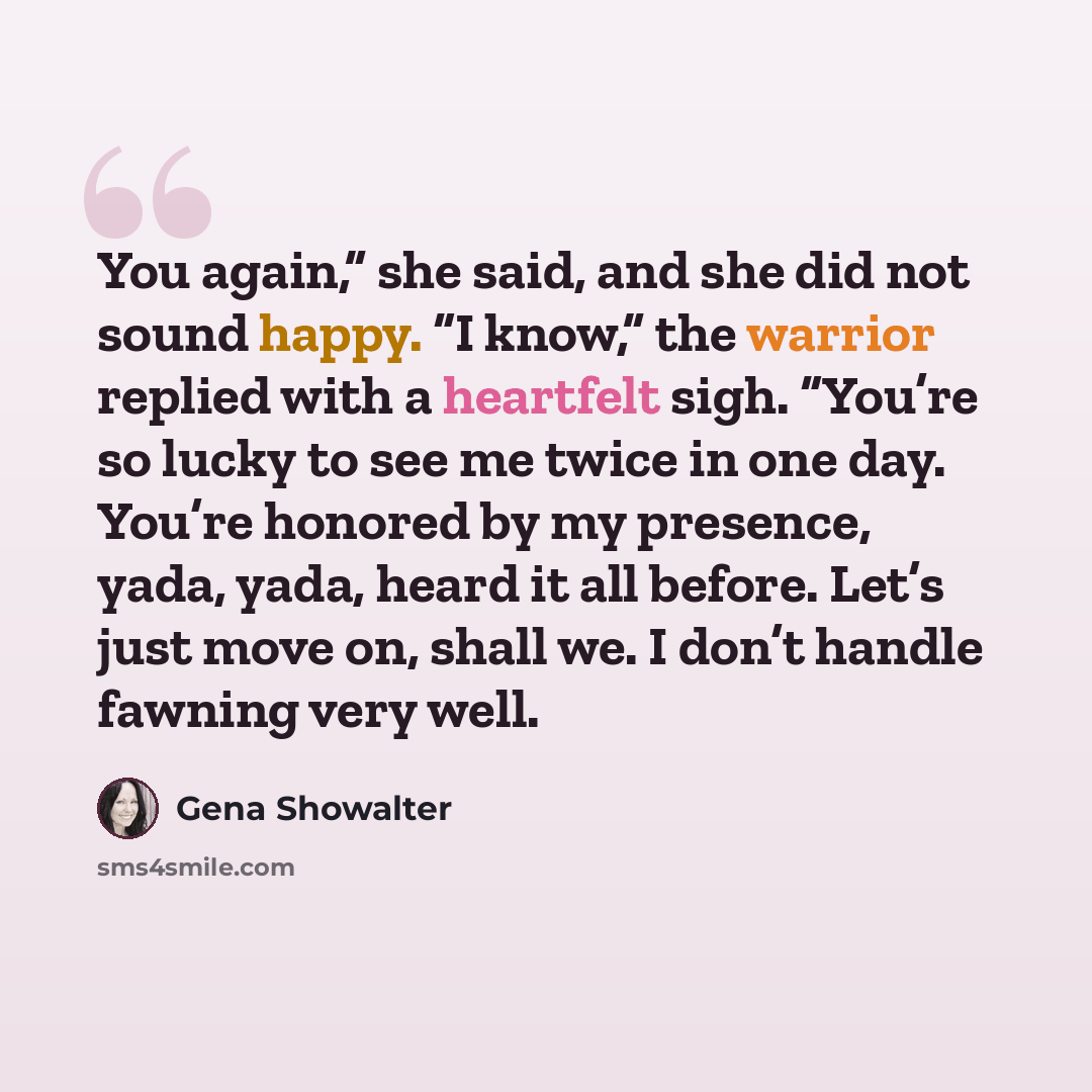 “You again,” she said, and she did not sound happy. “I know,” the warrior replied with a heartfelt sigh. “You’re so lucky to see me twice in one day. You’re honored by my presence, yada, yada, heard it all before. Let’s just move on, shall we. I don’t handle fawning very well.” quote by Gena Showalter