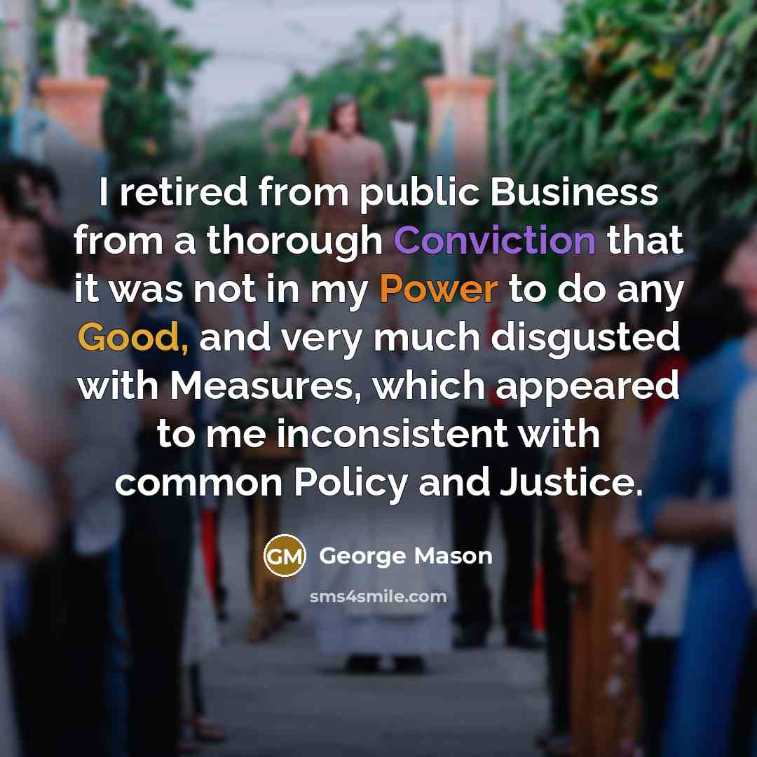 “I retired from public Business from a thorough Conviction that it was not in my Power to do any Good, and very much disgusted with Measures, which appeared to me inconsistent with common Policy and Justice.” quote by George Mason