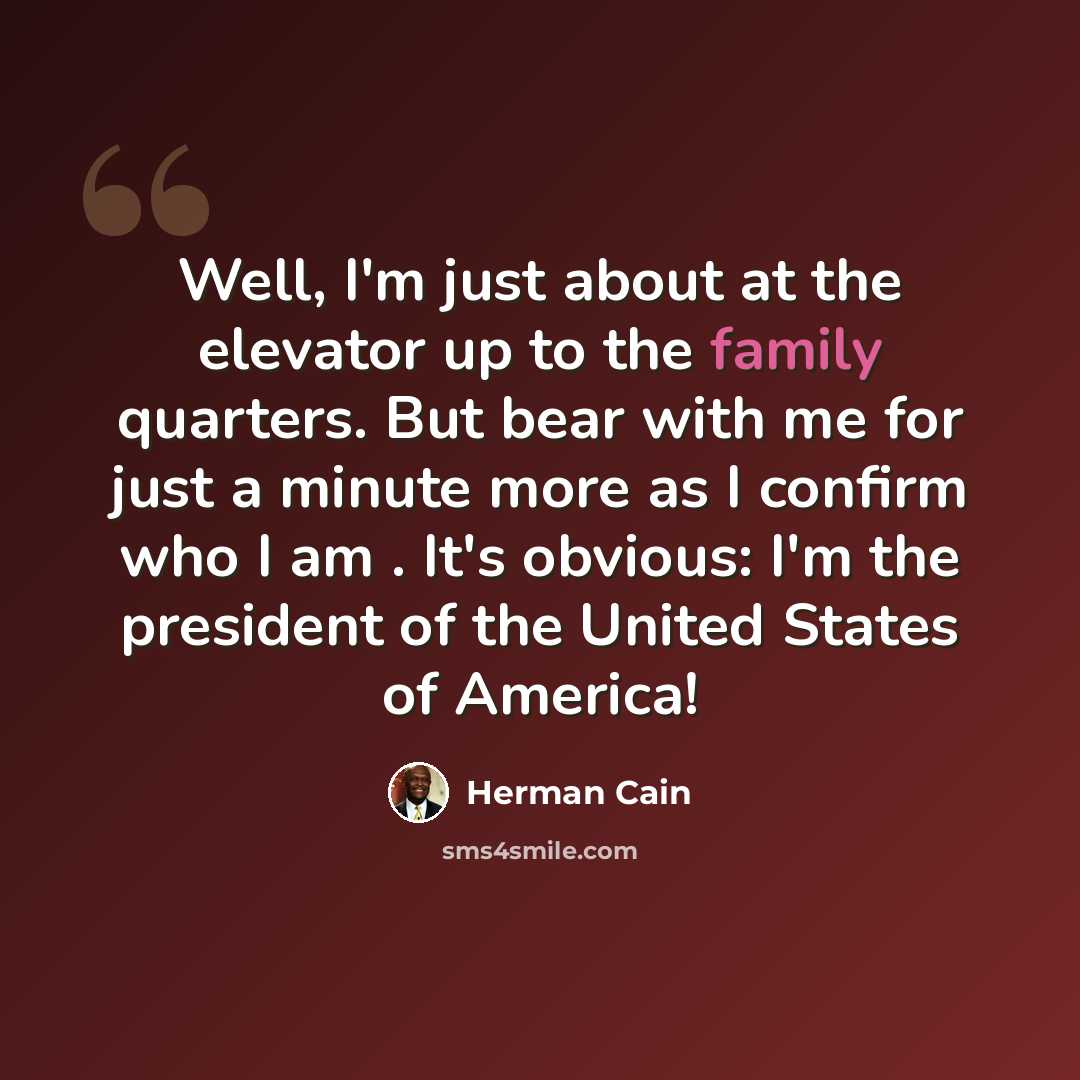 “Well, I'm just about at the elevator up to the family quarters. But bear with me for just a minute more as I confirm who I am . It's obvious: I'm the president of the United States of America!” quote by Herman Cain