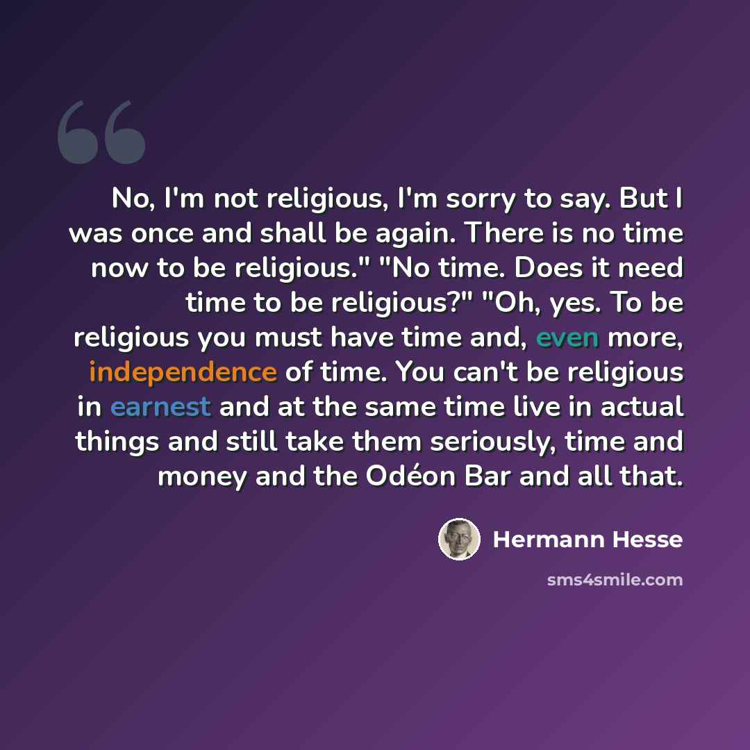 “No, I'm not religious, I'm sorry to say. But I was once and shall be again. There is no time now to be religious." "No time. Does it need time to be religious?" "Oh, yes. To be religious you must have time and, even more, independence of time. You can't be religious in earnest and at the same time…” quote by Hermann Hesse