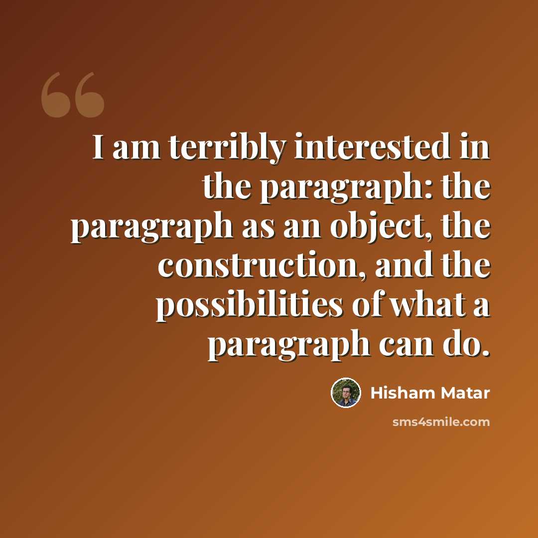 “I am terribly interested in the paragraph: the paragraph as an object, the construction, and the possibilities of what a paragraph can do.” quote by Hisham Matar