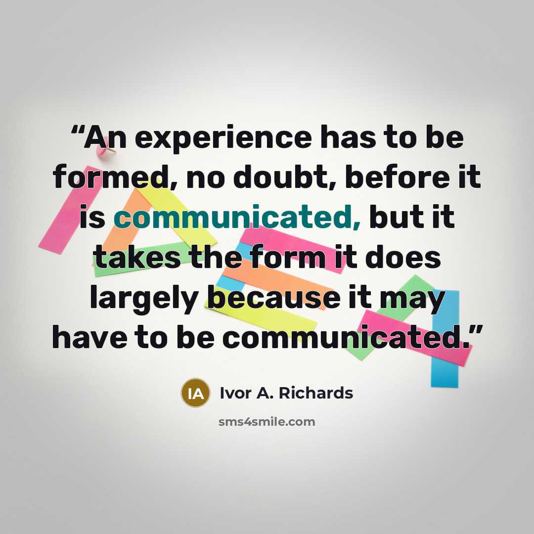 “An experience has to be formed, no doubt, before it is communicated, but it takes the form it does largely because it may have to be communicated.” quote by Ivor A. Richards