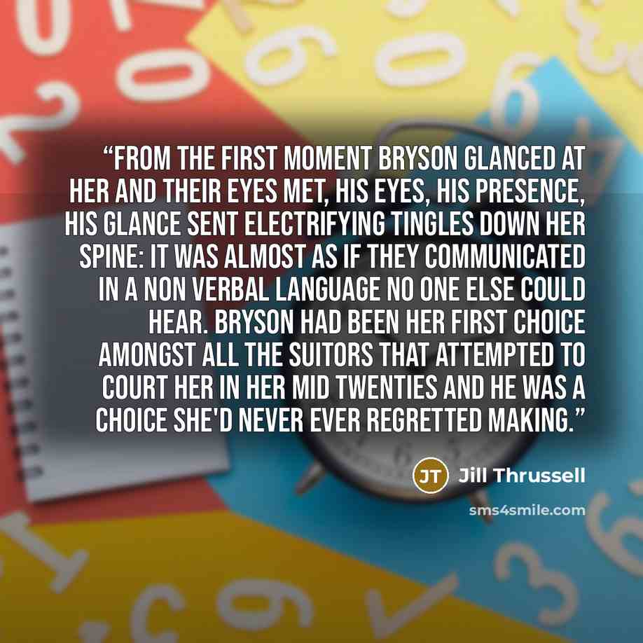 “From the first moment Bryson glanced at her and their eyes met, his eyes, his presence, his glance sent electrifying tingles down her spine: it was almost as if they communicated in a non verbal language no one else could hear. Bryson had been her first choice amongst all the suitors that…” quote by Jill Thrussell