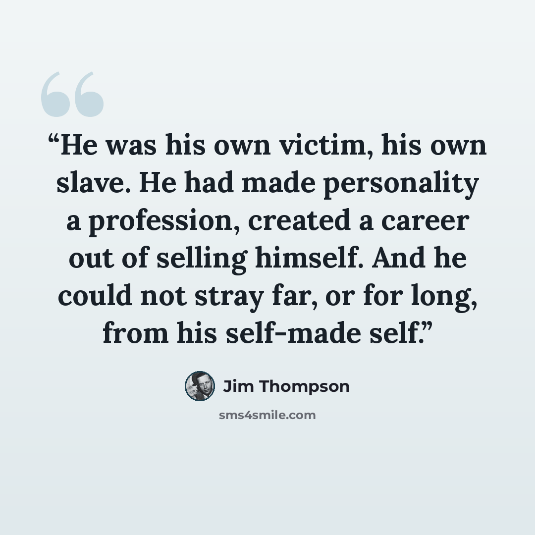 “He was his own victim, his own slave. He had made personality a profession, created a career out of selling himself. And he could not stray far, or for long, from his self-made self.” quote by Jim Thompson