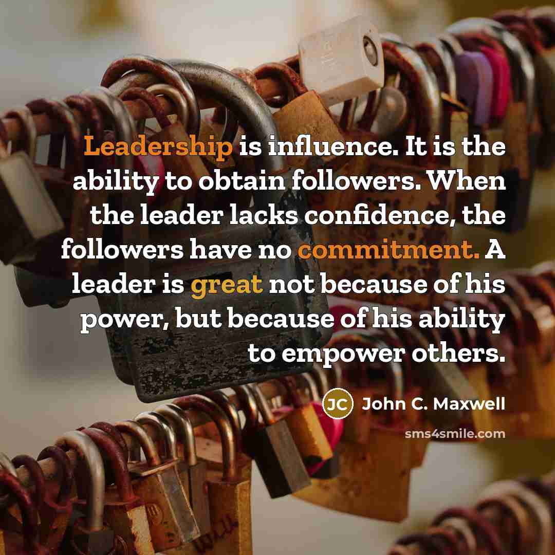 “Leadership is influence. It is the ability to obtain followers. When the leader lacks confidence, the followers have no commitment. A leader is great not because of his power, but because of his ability to empower others.” quote by John C. Maxwell
