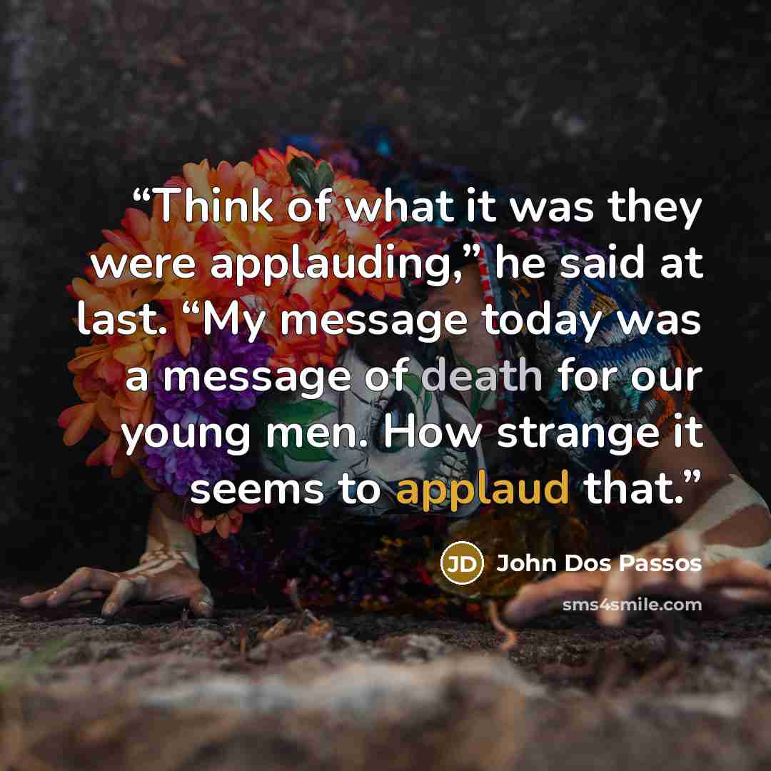 “Think of what it was they were applauding,” he said at last. “My message today was a message of death for our young men. How strange it seems to applaud that.” quote by John dos Passos