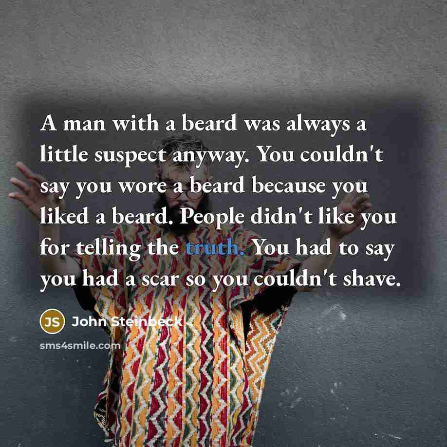 “A man with a beard was always a little suspect anyway. You couldn't say you wore a beard because you liked a beard. People didn't like you for telling the truth. You had to say you had a scar so you couldn't shave.” quote by John Steinbeck