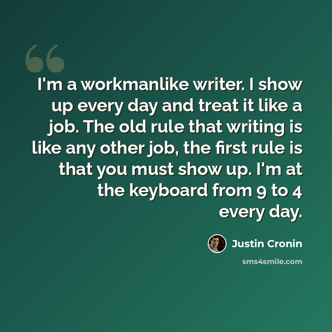 “I'm a workmanlike writer. I show up every day and treat it like a job. The old rule that writing is like any other job, the first rule is that you must show up. I'm at the keyboard from 9 to 4 every day.” quote by Justin Cronin