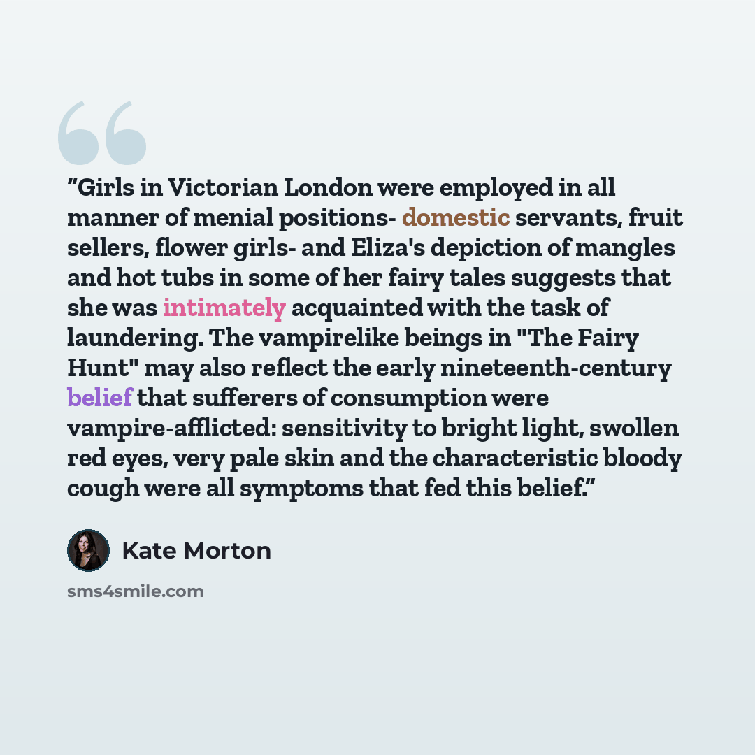“Girls in Victorian London were employed in all manner of menial positions- domestic servants, fruit sellers, flower girls- and Eliza's depiction of mangles and hot tubs in some of her fairy tales suggests that she was intimately acquainted with the task of laundering. The vampirelike beings in…” quote by Kate Morton