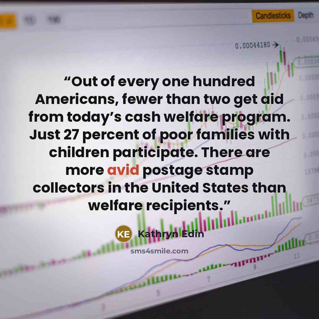“Out of every one hundred Americans, fewer than two get aid from today’s cash welfare program. Just 27 percent of poor families with children participate. There are more avid postage stamp collectors in the United States than welfare recipients.” quote by Kathryn Edin
