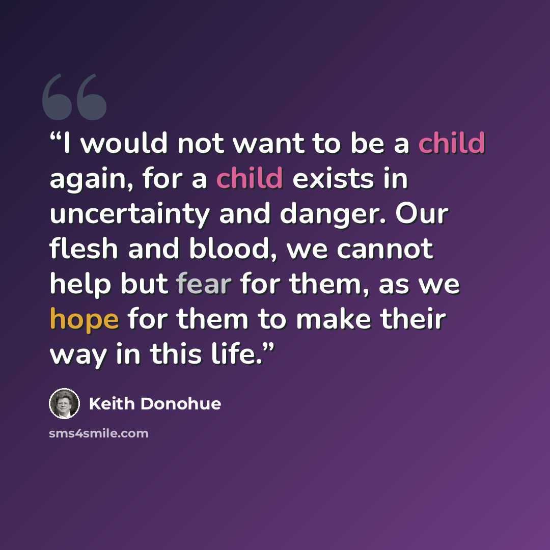 “I would not want to be a child again, for a child exists in uncertainty and danger. Our flesh and blood, we cannot help but fear for them, as we hope for them to make their way in this life.” quote by Keith Donohue