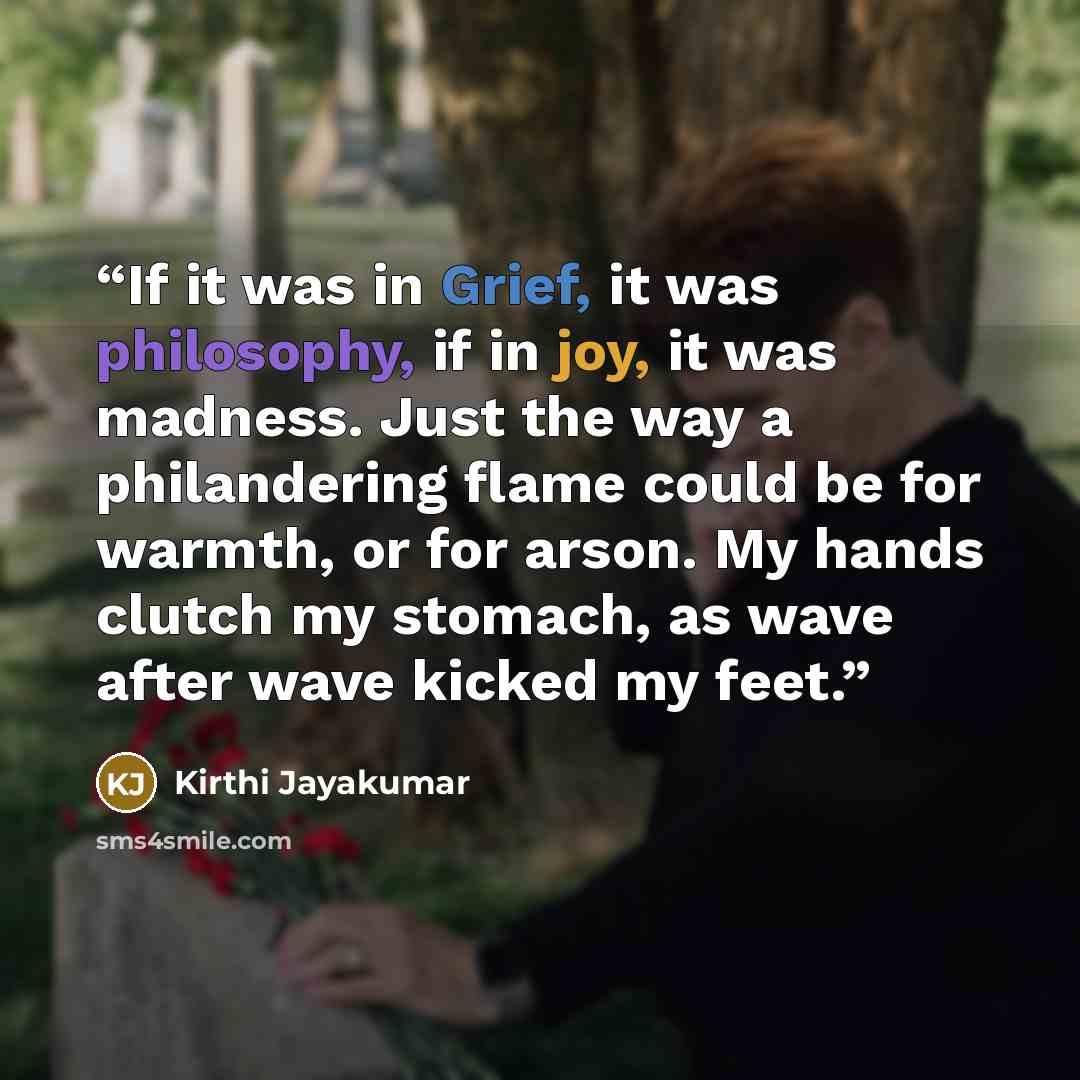 “If it was in Grief, it was philosophy, if in joy, it was madness. Just the way a philandering flame could be for warmth, or for arson. My hands clutch my stomach, as wave after wave kicked my feet.” quote by Kirthi Jayakumar