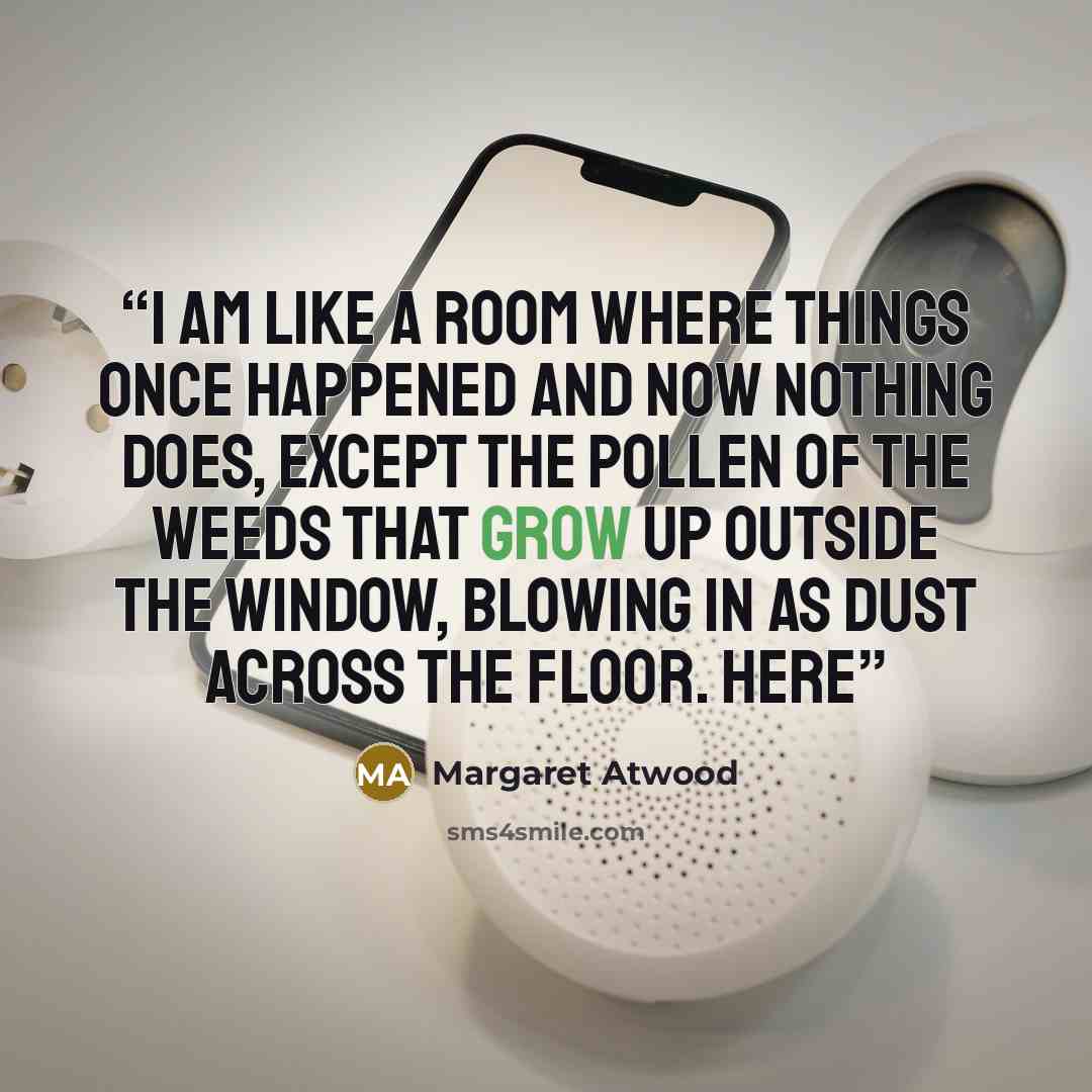 “I am like a room where things once happened and now nothing does, except the pollen of the weeds that grow up outside the window, blowing in as dust across the floor. Here” quote by Margaret Atwood