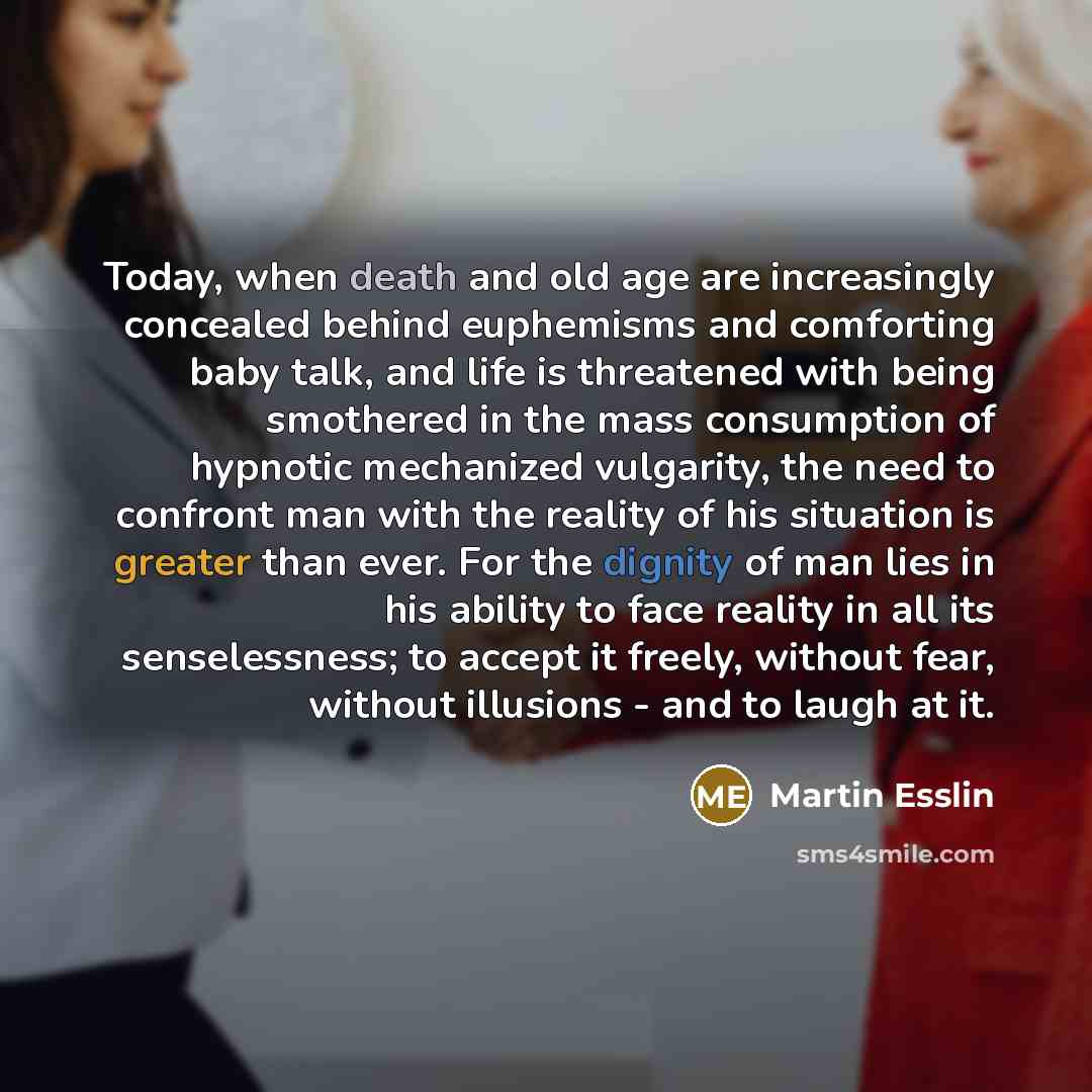 “Today, when death and old age are increasingly concealed behind euphemisms and comforting baby talk, and life is threatened with being smothered in the mass consumption of hypnotic mechanized vulgarity, the need to confront man with the reality of his situation is greater than ever. For the…” quote by Martin Esslin