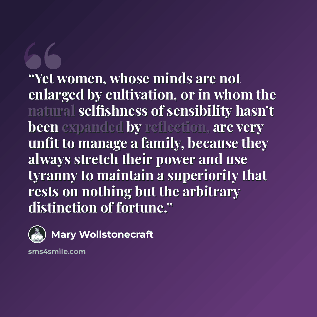 “Yet women, whose minds are not enlarged by cultivation, or in whom the natural selfishness of sensibility hasn’t been expanded by reflection, are very unfit to manage a family, because they always stretch their power and use tyranny to maintain a superiority that rests on nothing but the arbitrary…” quote by Mary Wollstonecraft