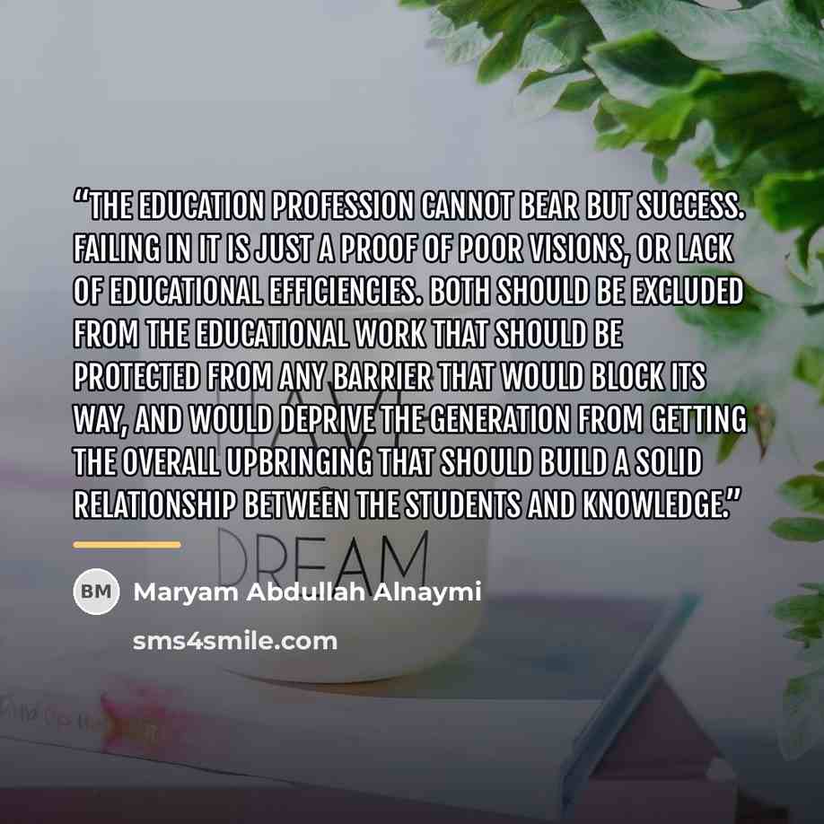 “The education profession cannot bear but success. Failing in it is just a proof of poor visions, or lack of educational efficiencies. Both should be excluded from the educational work that should be protected from any barrier that would block its way, and would deprive the generation from getting…” quote by Maryam Abdullah Alnaymi