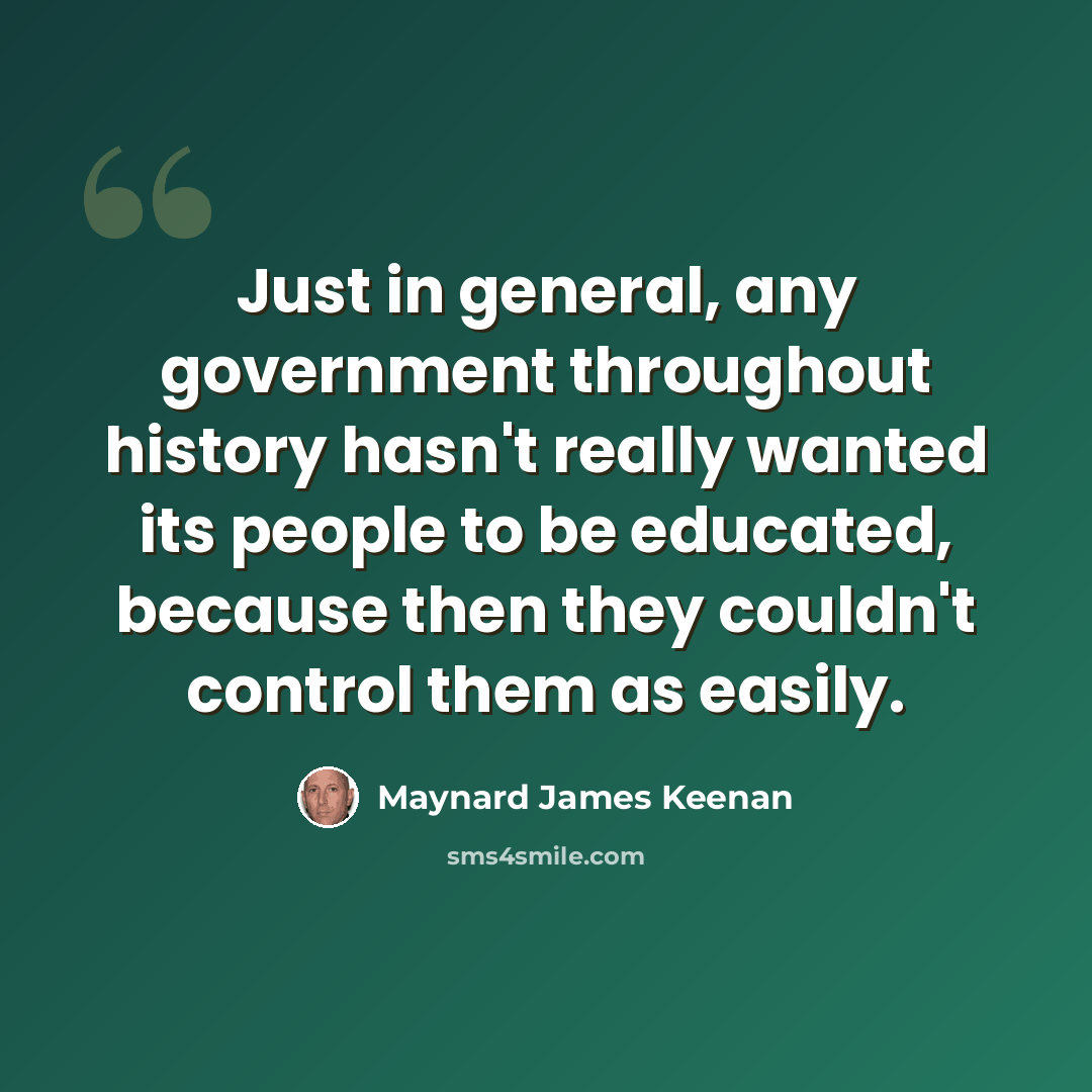“Just in general, any government throughout history hasn't really wanted its people to be educated, because then they couldn't control them as easily.” quote by Maynard James Keenan