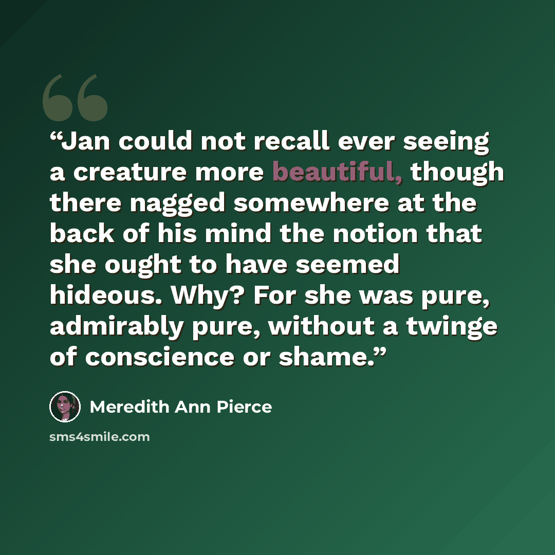 “Jan could not recall ever seeing a creature more beautiful, though there nagged somewhere at the back of his mind the notion that she ought to have seemed hideous. Why? For she was pure, admirably pure, without a twinge of conscience or shame.” quote by Meredith Ann Pierce