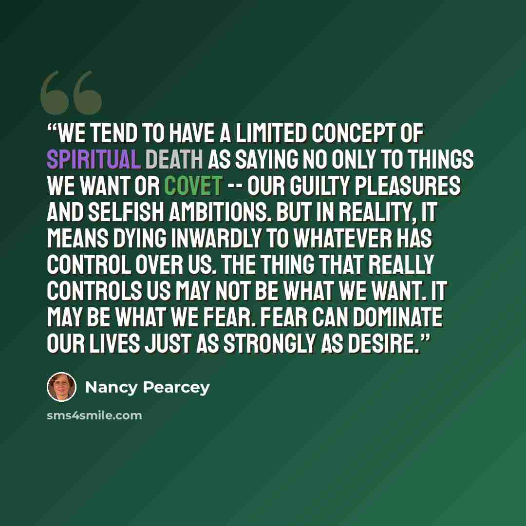 “We tend to have a limited concept of spiritual death as saying no only to things we want or covet -- our guilty pleasures and selfish ambitions. But in reality, it means dying inwardly to whatever has control over us. The thing that really controls us may not be what we want. It may be what we…” quote by Nancy Pearcey