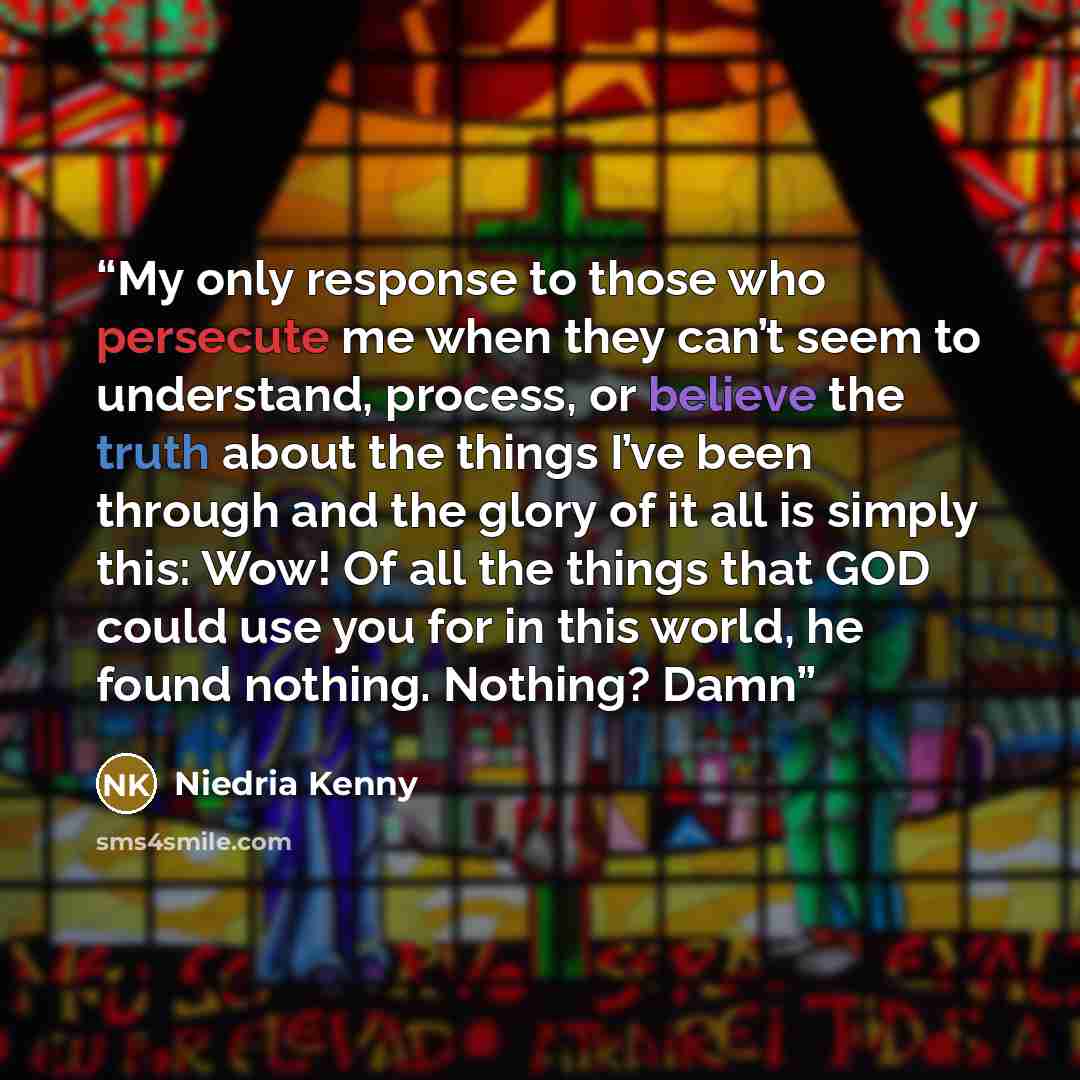 “My only response to those who persecute me when they can’t seem to understand, process, or believe the truth about the things I’ve been through and the glory of it all is simply this: Wow! Of all the things that GOD could use you for in this world, he found nothing. Nothing? Damn” quote by Niedria Kenny