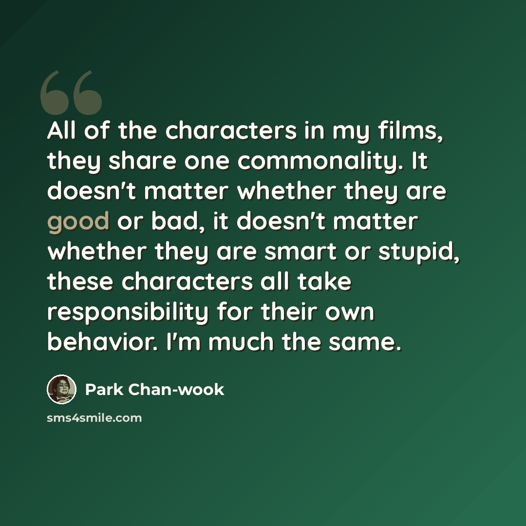 “All of the characters in my films, they share one commonality. It doesn't matter whether they are good or bad, it doesn't matter whether they are smart or stupid, these characters all take responsibility for their own behavior. I'm much the same.” quote by Park Chan-wook