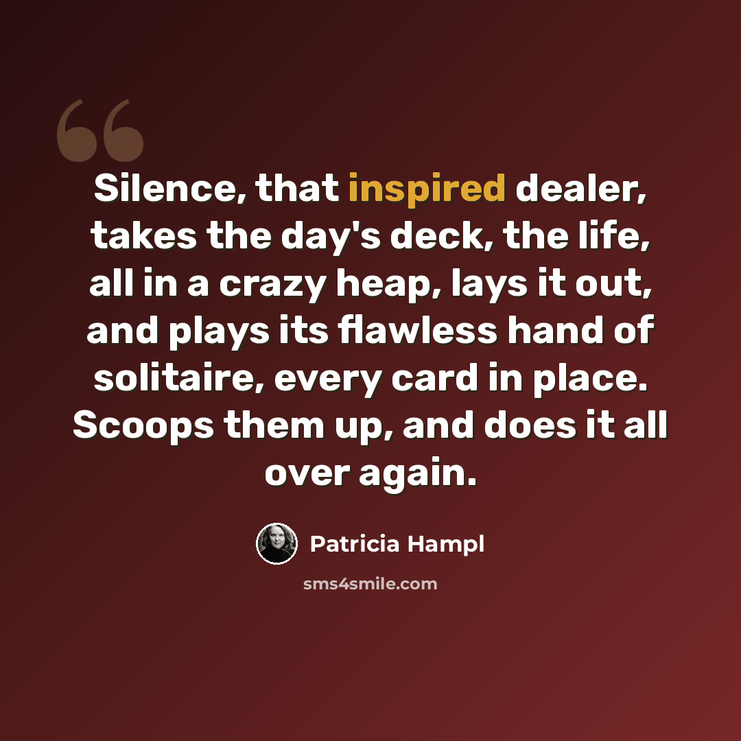“Silence, that inspired dealer, takes the day's deck, the life, all in a crazy heap, lays it out, and plays its flawless hand of solitaire, every card in place. Scoops them up, and does it all over again.” quote by Patricia Hampl