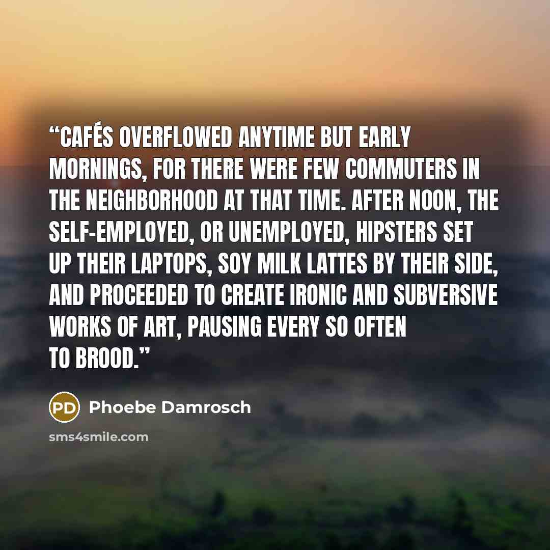 “Cafés overflowed anytime but early mornings, for there were few commuters in the neighborhood at that time. After noon, the self-employed, or unemployed, hipsters set up their laptops, soy milk lattes by their side, and proceeded to create ironic and subversive works of art, pausing every so often…” quote by Phoebe Damrosch