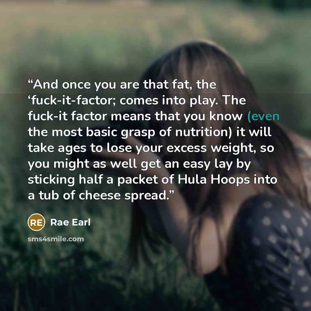 “And once you are that fat, the ‘fuck-it-factor; comes into play. The fuck-it factor means that you know (even the most basic grasp of nutrition) it will take ages to lose your excess weight, so you might as well get an easy lay by sticking half a packet of Hula Hoops into a tub of cheese spread.” quote by Rae Earl