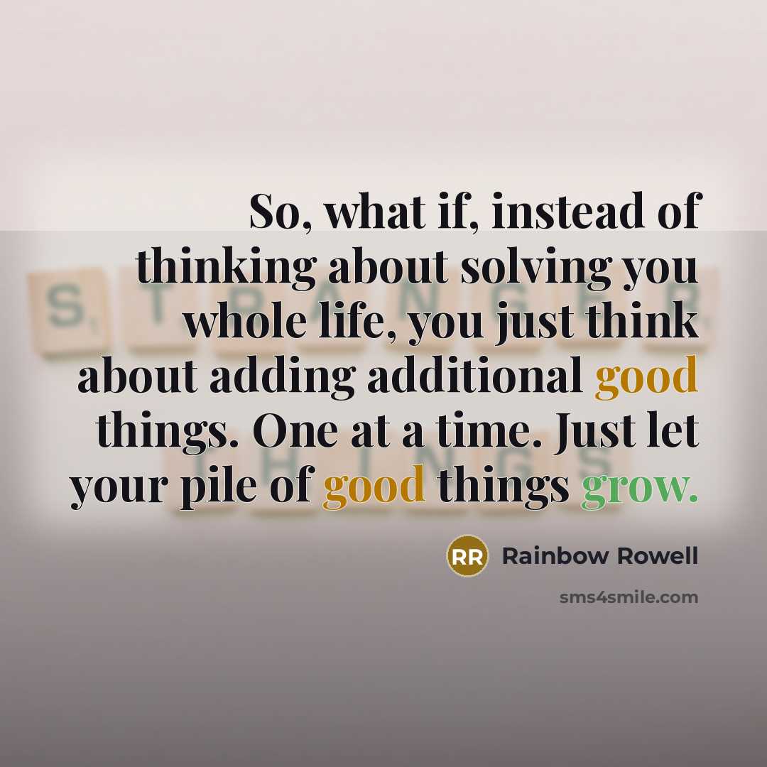 “So, what if, instead of thinking about solving you whole life, you just think about adding additional good things. One at a time. Just let your pile of good things grow.” quote by Rainbow Rowell