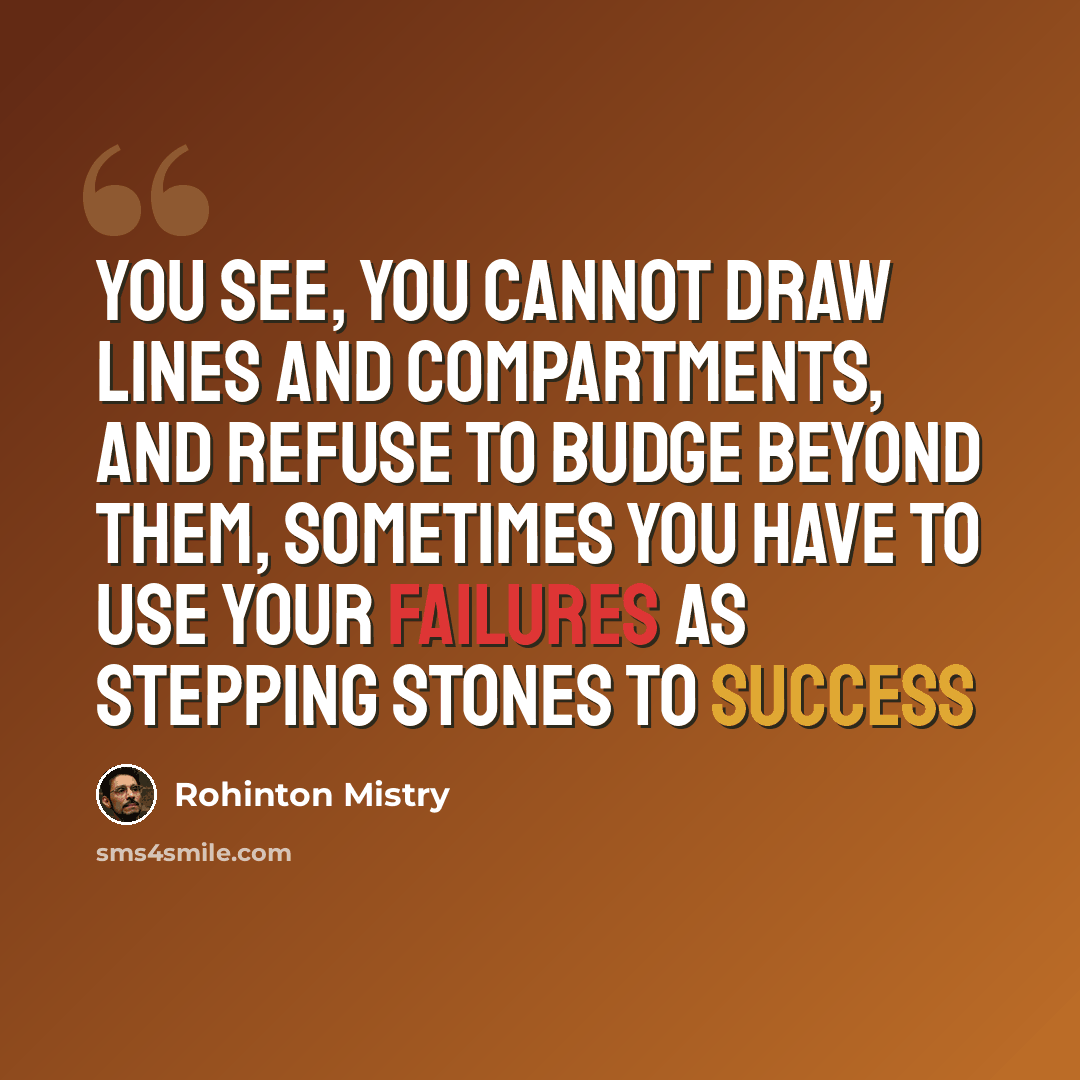 “You see, you cannot draw lines and compartments, and refuse to budge beyond them, sometimes you have to use your failures as stepping stones to success” quote by Rohinton Mistry