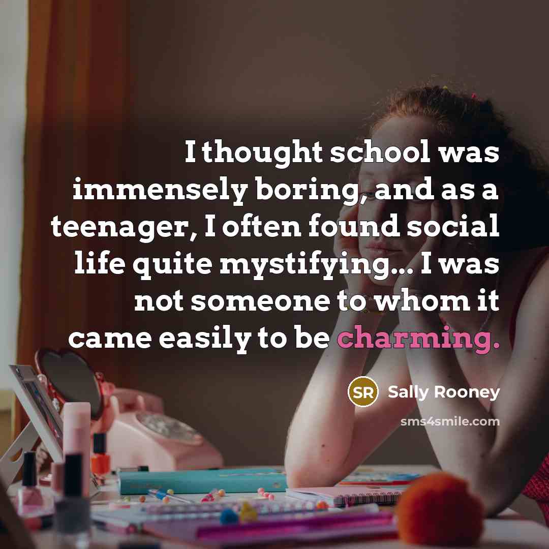 “I thought school was immensely boring, and as a teenager, I often found social life quite mystifying... I was not someone to whom it came easily to be charming.” quote by Sally Rooney