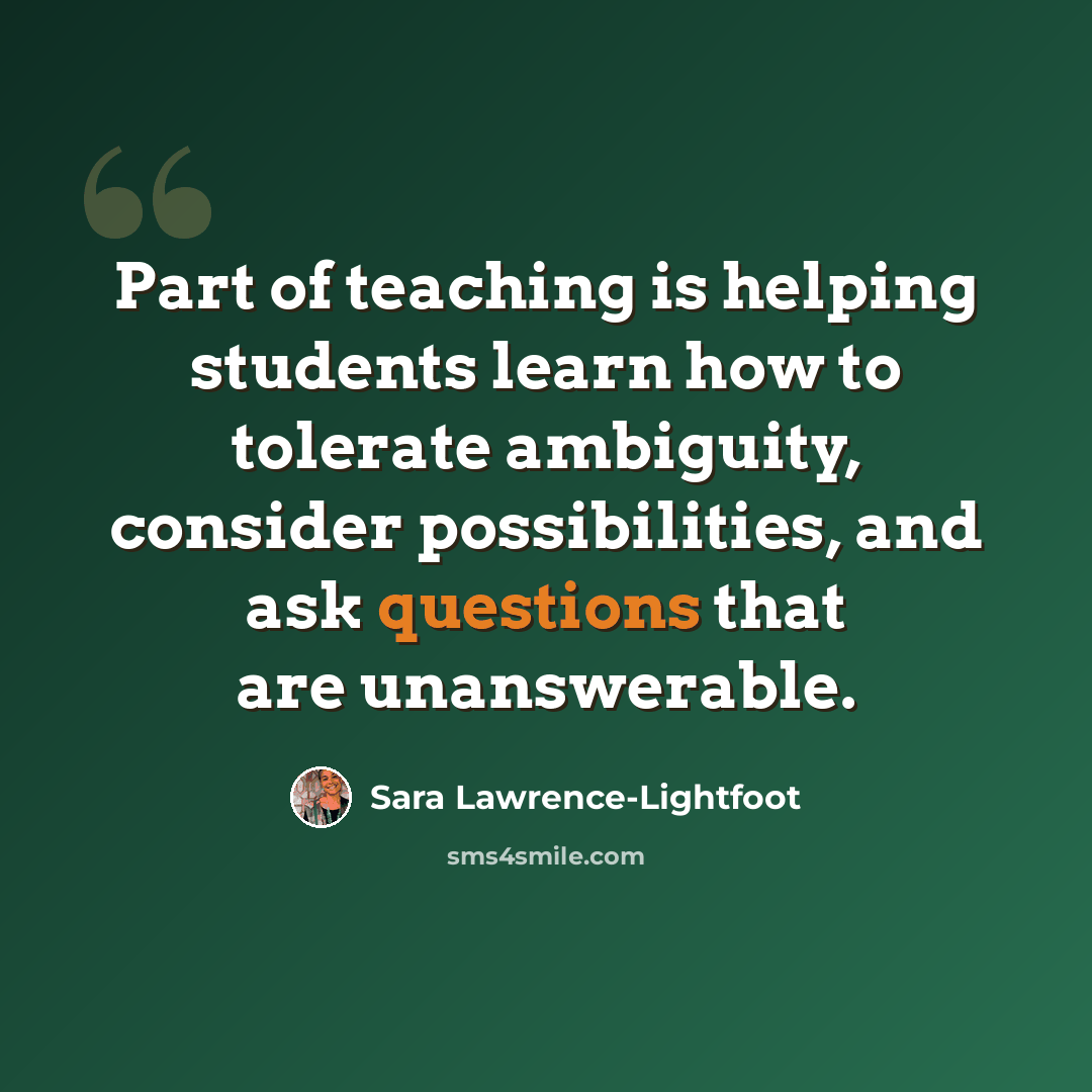 “Part of teaching is helping students learn how to tolerate ambiguity, consider possibilities, and ask questions that are unanswerable.” quote by Sara Lawrence-Lightfoot