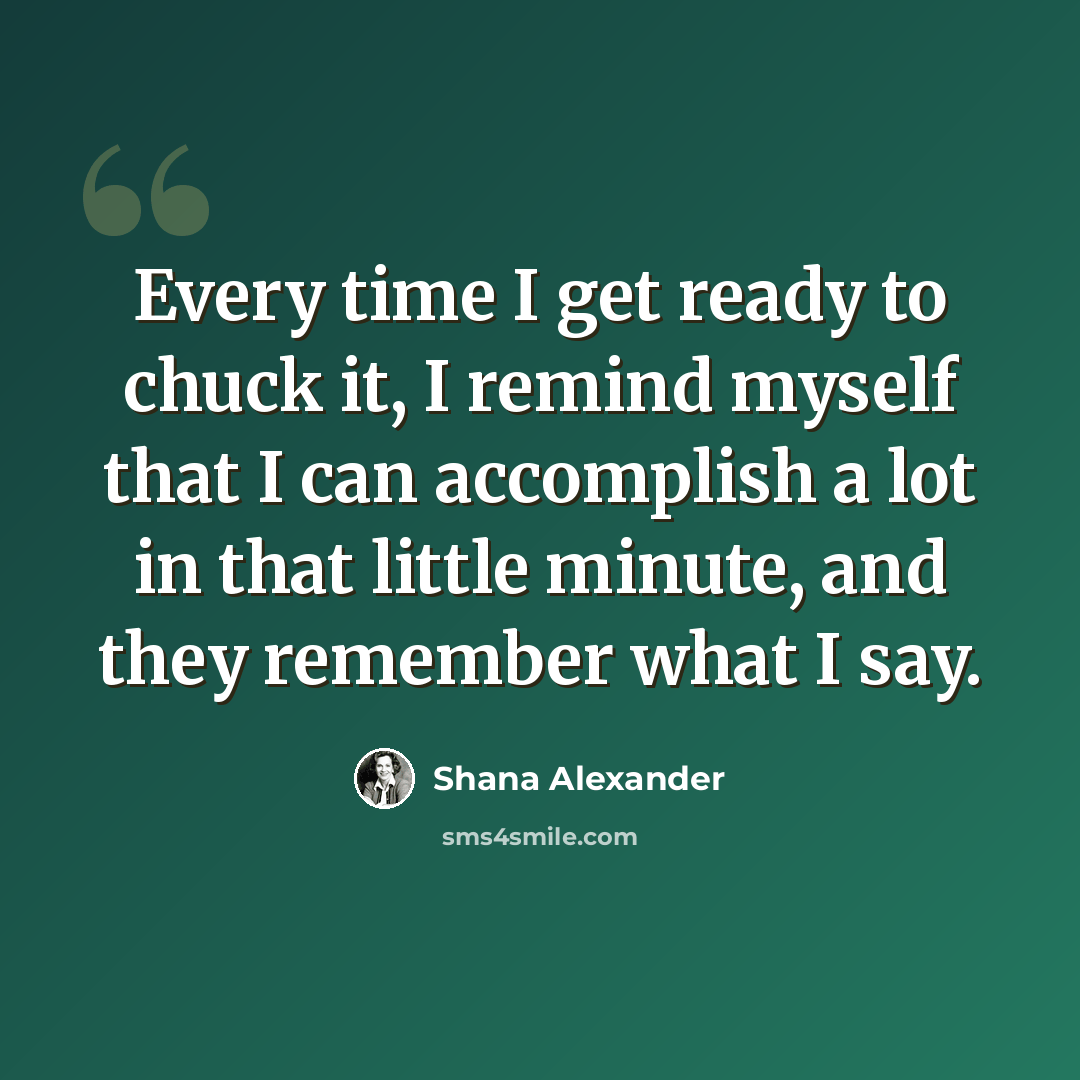 “Every time I get ready to chuck it, I remind myself that I can accomplish a lot in that little minute, and they remember what I say.” quote by Shana Alexander